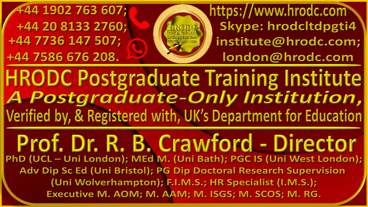 Large Graphics, with logo, Telephone and WhatsApp Numbers, Website URL, Skype ID, Email Addresses, Institutions’ Name, Director’s Name, Qualifications and Affiliations. It is hyperlinked to Course Finder Page: https://www.hrodc.com/Course_Finder_Postgraduate_Diploma_Postgraduate_Short_Courses_in_Accra_Amsterdam_Brussels_Doha_Dubai_Durban_KL_London_Lusaka_Nairobi_Paris_Online.htm/ . It is divided into 3 sections. The top left of Section 1 Contains Telephone Numbers: +44 1902 763 607; and +44 20 8133 2760; and WhatsApp Numbers: +44 7736 147507; and +44 7586 676 208. The Institute’s Logo is in the Centre. On the top right is the URL https://www.hrodc.com, followed by Skype Id: hrodcltdpgti4. Next is the email addresses: linstitute@hrodc.com, and london@hrodc.com. Section 2 contains the words ‘HRODC Postgraduate Training Institute, A Postgraduate-Only Institution, Verified by, and Registered with, UK’s Department for Education. Section 3 had the name of the Institute’s Director, and his Qualifications and Affiliations, as: Prof. Dr. R. B. Crawford – Director, PhD (UCL – Uni London); MEd M. (Uni Bath); PGC IS (Uni West London); Adv Dip Sc Ed (Uni Bristol); PG Dip Doctoral Research Supervision (Uni Wolverhampton); F.I.M.S.; HR Specialist (I.M.S.); Executive M. AOM; M. AAM; M. ISGS; M. SCOS; M. RG.